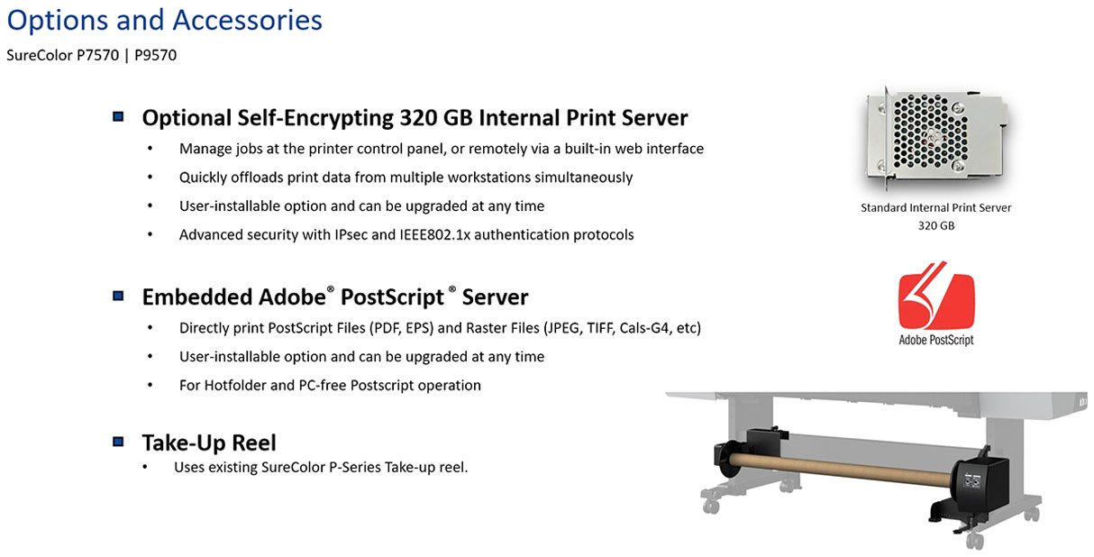 epson surecolor p9570 standard edition printer options and accessories including self encrypting 320 gb internal print server to manage jobs remotely or at control panel quickly offloads print data from multiple workstations simultaneously user installable advanced security with ipsec and ieee802.1x protocols also adobe postscript server to directly print postscript pdf and eps files with hot folder support and take-up reel for automatically winding up printed roll